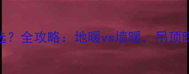 暖气片安装位置怎么选全攻略地暖vs墙暖吊顶暖气片优缺点避坑指南