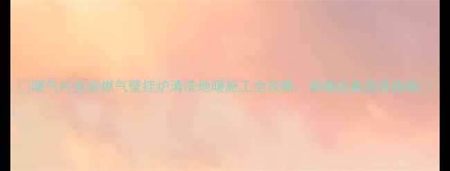 图片 🔥暖气片安装燃气壁挂炉清洗地暖施工全攻略：采暖设备选择指南🔥