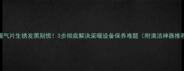 暖气片生锈发黑别慌3步彻底解决采暖设备保养难题附清洁神器推荐