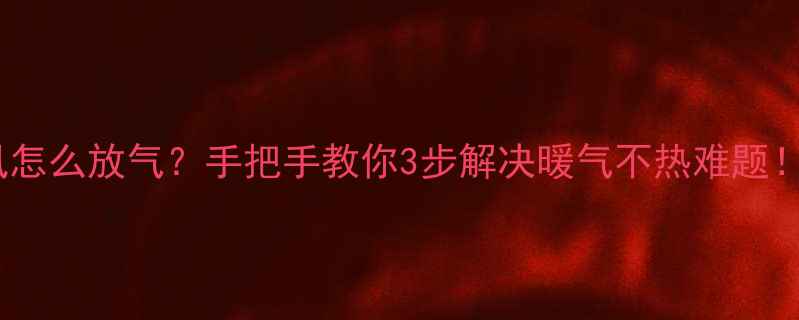 暖气片跑风怎么放气手把手教你3步解决暖气不热难题附防冻指南