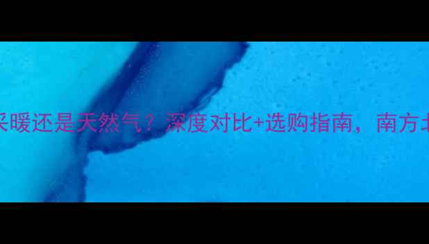 暖气片选电采暖还是天然气深度对比选购指南南方北方家庭必看
