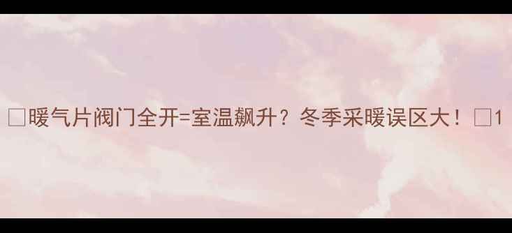 图片 🔥暖气片阀门全开=室温飙升？冬季采暖误区大！🔥1