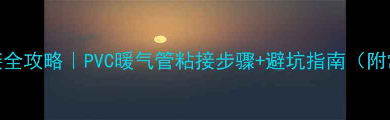 暖气管道粘接全攻略PVC暖气管粘接步骤避坑指南附常见问题解答