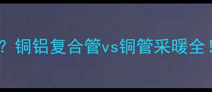 暖气管里面是铜管吗铜铝复合管vs铜管采暖全选对材质省电又耐用