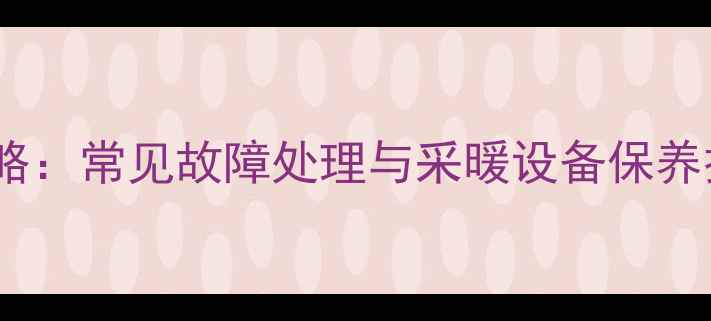 暖气维修全攻略常见故障处理与采暖设备保养技巧附图解
