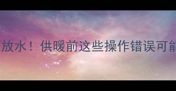 暖气进水必须放水供暖前这些操作错误可能让费电又费钱