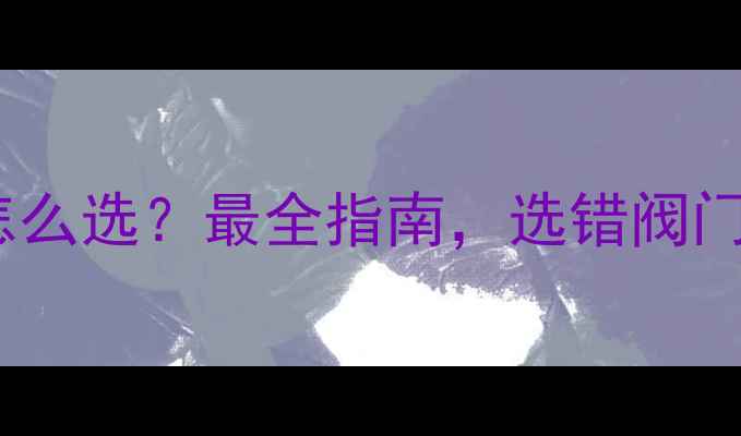 暖气进水阀门怎么选最全指南选错阀门浪费钱隐患