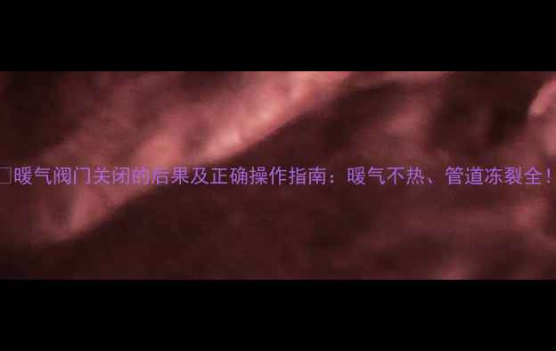 暖气阀门关闭的后果及正确操作指南暖气不热管道冻裂全