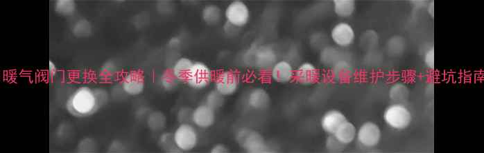 暖气阀门更换全攻略冬季供暖前必看采暖设备维护步骤避坑指南