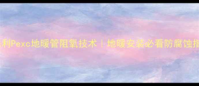 来保利Pexc地暖管阻氧技术地暖安装必看防腐蚀指南