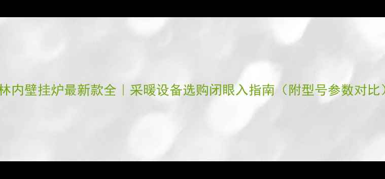 林内壁挂炉最新款全采暖设备选购闭眼入指南附型号参数对比