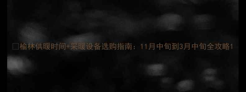 榆林供暖时间采暖设备选购指南11月中旬到3月中旬全攻略