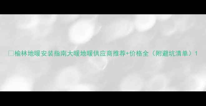 图片 🔥榆林地暖安装指南大暖地暖供应商推荐+价格全（附避坑清单）1