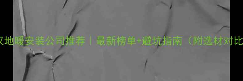 图片 🔥武汉地暖安装公司推荐｜最新榜单+避坑指南（附选材对比表）1