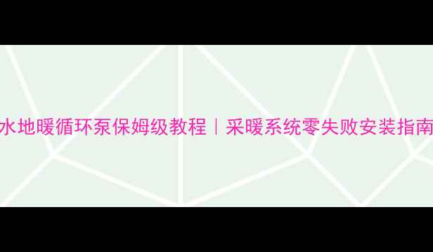 水地暖循环泵保姆级教程采暖系统零失败安装指南