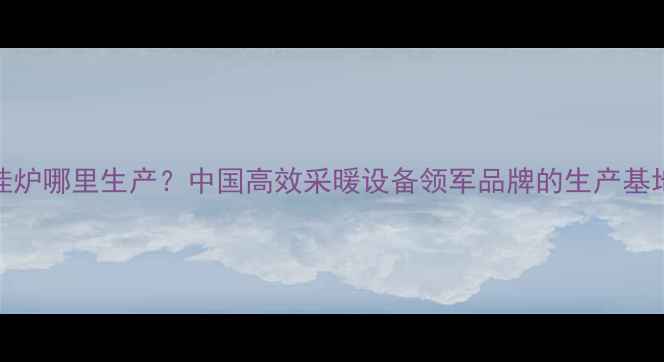 图片 🔥沃克拉壁挂炉哪里生产？中国高效采暖设备领军品牌的生产基地与核心技术