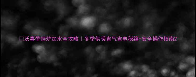 图片 🔥沃喜壁挂炉加水全攻略｜冬季供暖省气省电秘籍+安全操作指南2