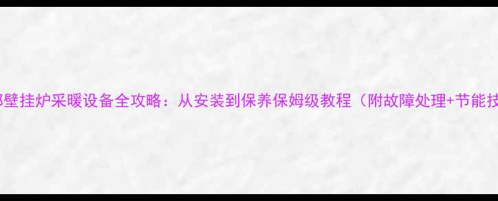 法都壁挂炉采暖设备全攻略从安装到保养保姆级教程附故障处理节能技巧