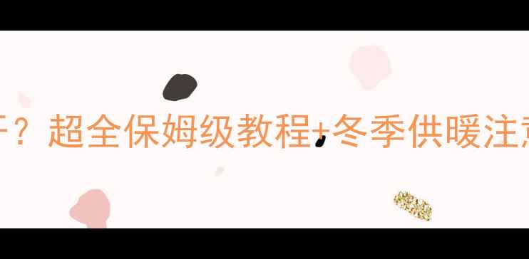 港华壁挂炉暖气怎么打开超全保姆级教程冬季供暖注意事项附常见问题解答