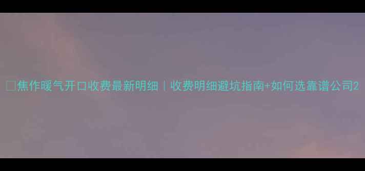 焦作暖气开口收费最新明细收费明细避坑指南如何选靠谱公司