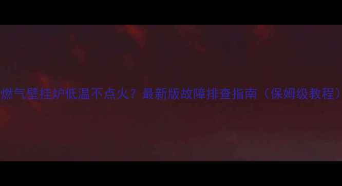 燃气壁挂炉低温不点火最新版故障排查指南保姆级教程