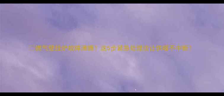 燃气壁挂炉故障沸腾这5步紧急处理法让供暖不中断