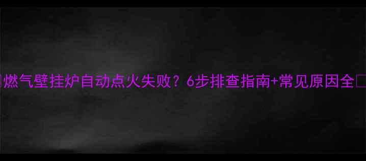 图片 🔥燃气壁挂炉自动点火失败？6步排查指南+常见原因全🔥2
