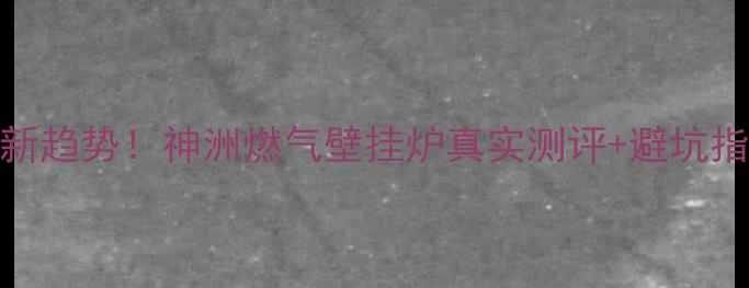 燃气壁挂炉选购新趋势神洲燃气壁挂炉真实测评避坑指南附安装攻略
