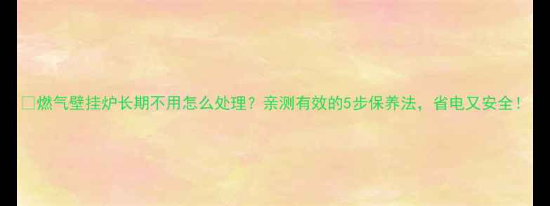 图片 🔥燃气壁挂炉长期不用怎么处理？亲测有效的5步保养法，省电又安全！