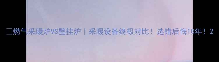 燃气采暖炉VS壁挂炉采暖设备终极对比选错后悔10年