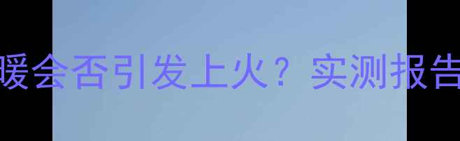 用电地暖取暖会否引发上火实测报告健康指南