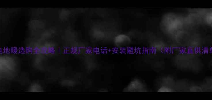电地暖选购全攻略正规厂家电话安装避坑指南附厂家直供清单