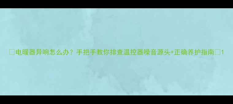 电暖器异响怎么办手把手教你排查温控器噪音源头正确养护指南