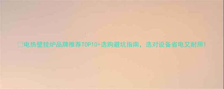电热壁挂炉品牌推荐TOP10选购避坑指南选对设备省电又耐用