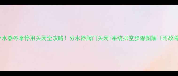图片 🔥约克地暖分水器冬季停用关闭全攻略！分水器阀门关闭+系统排空步骤图解（附故障自检指南）2