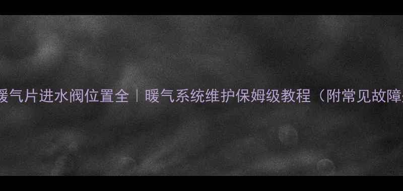 老式暖气片进水阀位置全暖气系统维护保姆级教程附常见故障处理