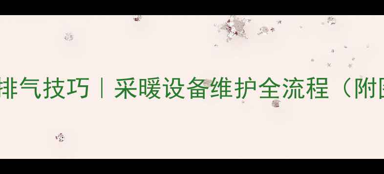 老式暖气管道排气技巧采暖设备维护全流程附图文操作指南