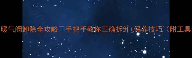 老式暖气阀卸除全攻略手把手教你正确拆卸保养技巧附工具清单