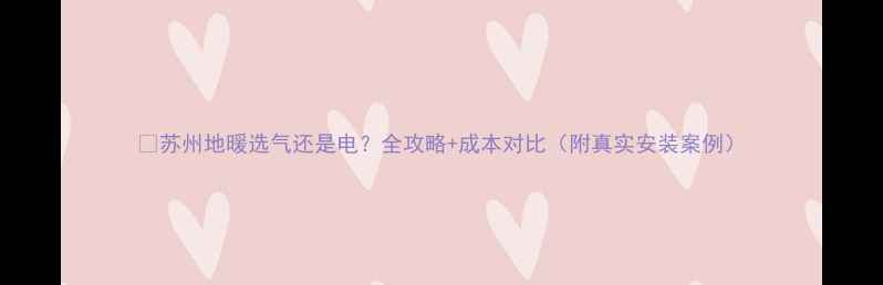 图片 🔥苏州地暖选气还是电？全攻略+成本对比（附真实安装案例）
