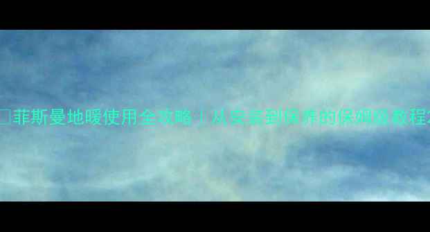 菲斯曼地暖使用全攻略从安装到保养的保姆级教程