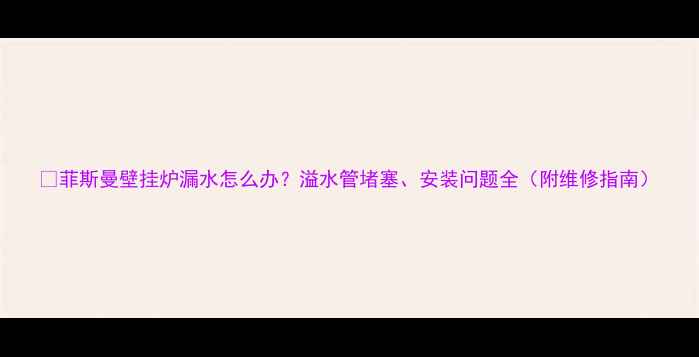 菲斯曼壁挂炉漏水怎么办溢水管堵塞安装问题全附维修指南