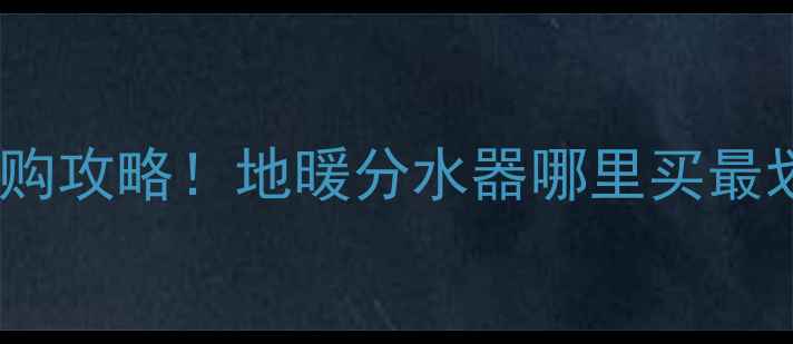 许昌本地人都在问的选购攻略地暖分水器哪里买最划算附超全避坑指南