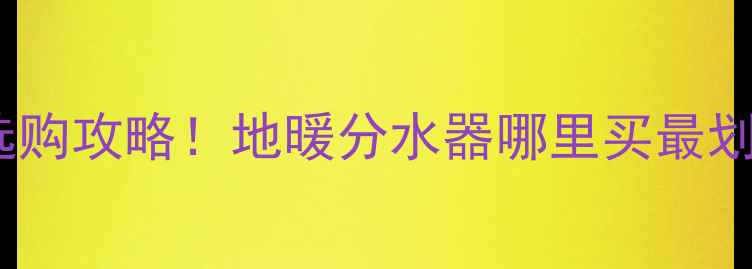 图片 🔥许昌本地人都在问的选购攻略！地暖分水器哪里买最划算？附超全避坑指南🔥2