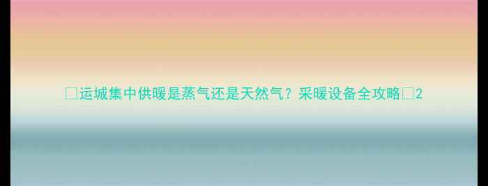 图片 🔥运城集中供暖是蒸气还是天然气？采暖设备全攻略🔥2