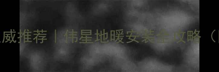 图片 🔥郑州地暖十大品牌权威推荐｜伟星地暖安装全攻略（附本地用户真实评价）