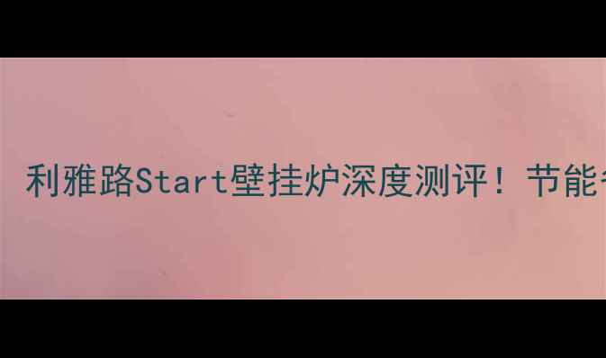 采暖设备推荐利雅路Start壁挂炉深度测评节能省气效果绝了