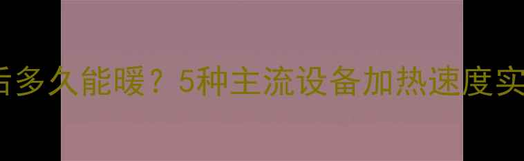 采暖设备通电后多久能暖5种主流设备加热速度实测附选型指南