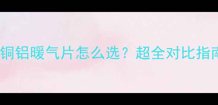 图片 🔥钢铝钢暖气片VS铜铝暖气片怎么选？超全对比指南（附选购技巧）1