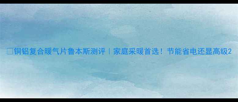 铜铝复合暖气片鲁本斯测评家庭采暖首选节能省电还显高级
