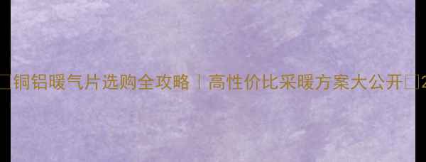 铜铝暖气片选购全攻略高性价比采暖方案大公开